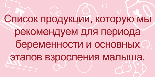 Список продукции, которую мы рекомендуем для периода беременности и основных этапов взросления малыша.